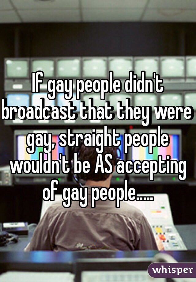 If gay people didn't broadcast that they were gay, straight people wouldn't be AS accepting of gay people.....