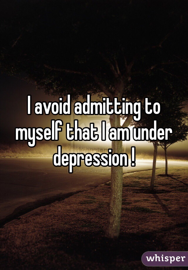 I avoid admitting to myself that I am under depression !