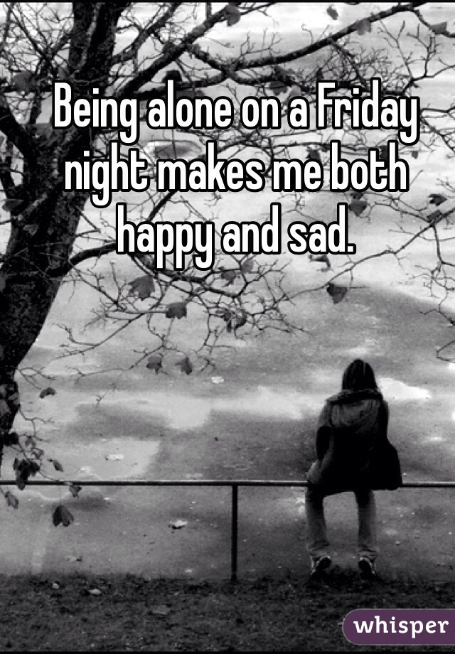 Being alone on a Friday night makes me both happy and sad.