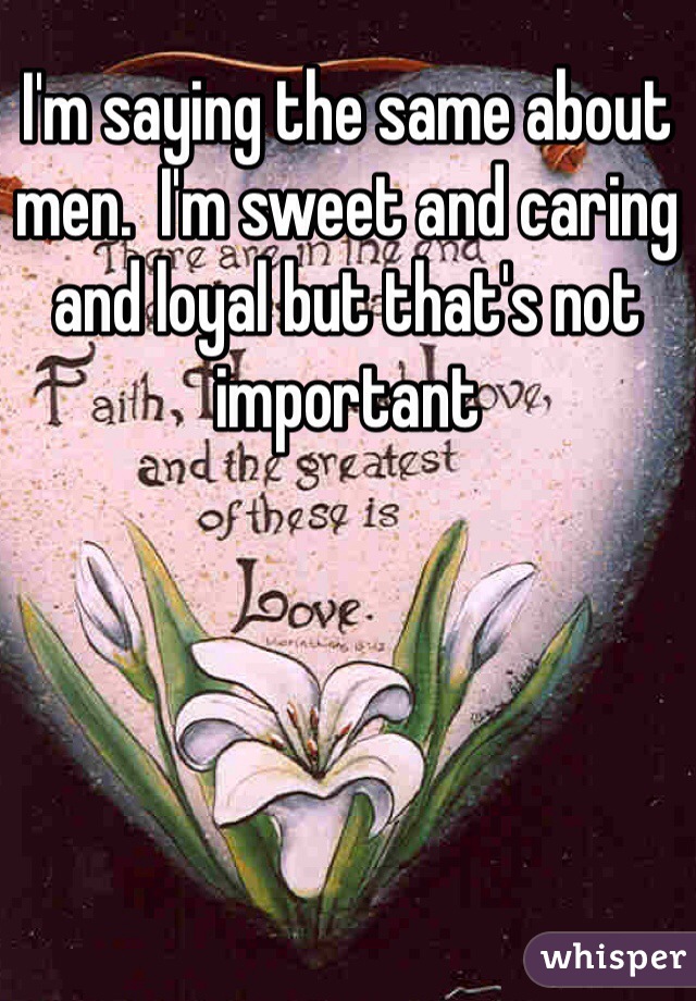 I'm saying the same about men.  I'm sweet and caring and loyal but that's not important 
