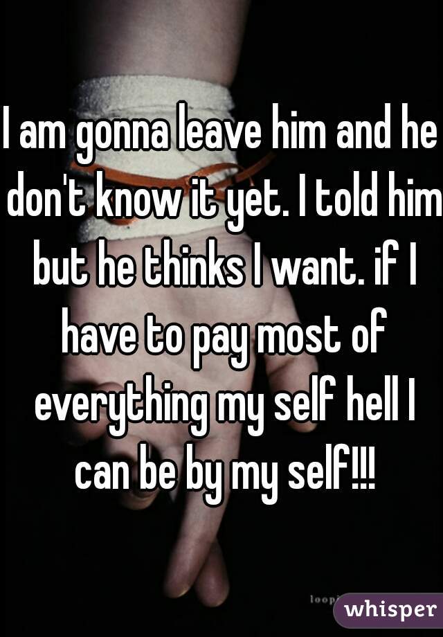I am gonna leave him and he don't know it yet. I told him but he thinks I want. if I have to pay most of everything my self hell I can be by my self!!!