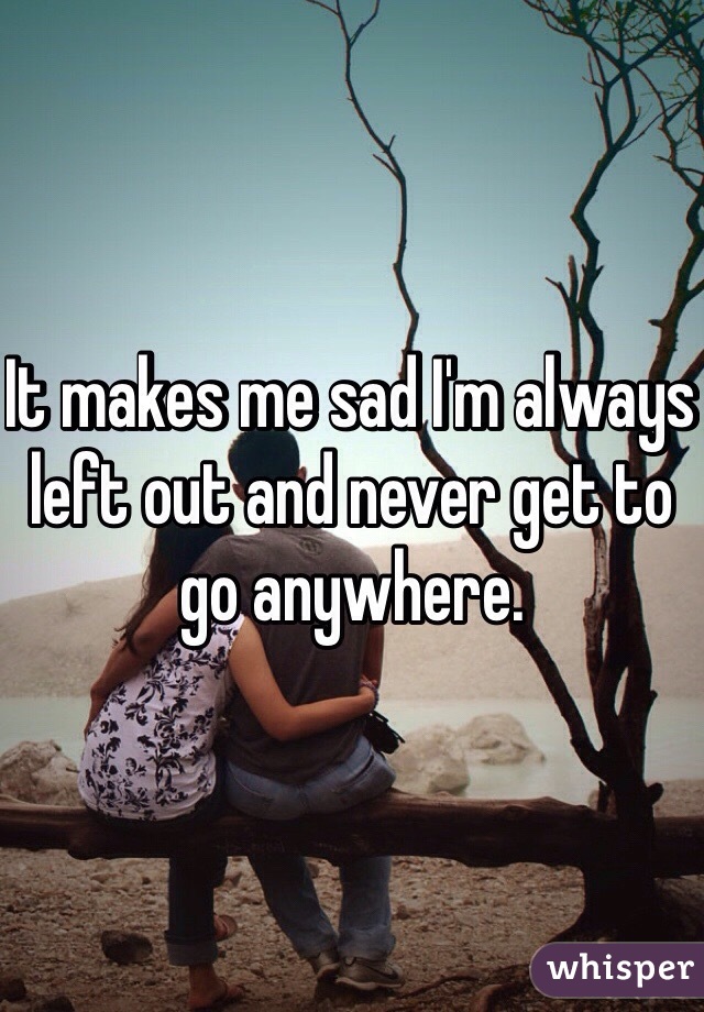 It makes me sad I'm always left out and never get to go anywhere.