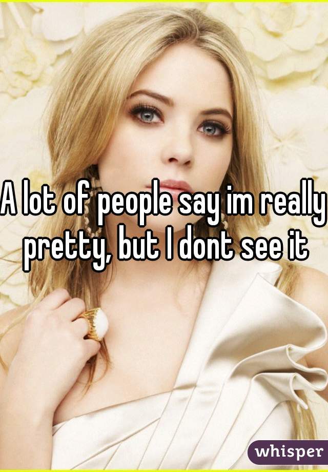 A lot of people say im really pretty, but I dont see it