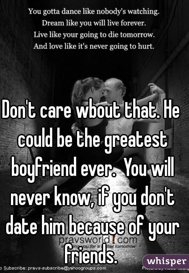 Don't care wbout that. He could be the greatest boyfriend ever.  You will never know, if you don't date him because of your friends. 