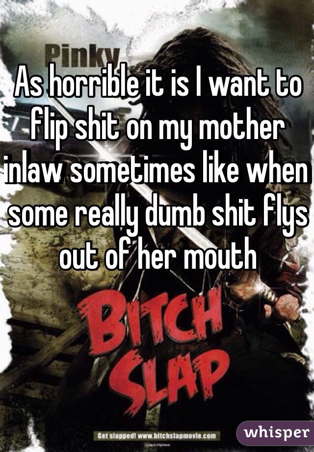 As horrible it is I want to flip shit on my mother inlaw sometimes like when some really dumb shit flys out of her mouth