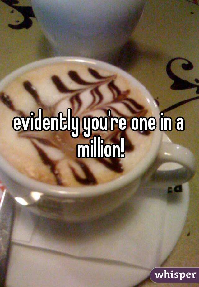 evidently you're one in a million!