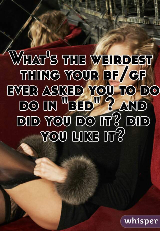 What's the weirdest thing your bf/gf ever asked you to do do in "bed" ? and did you do it? did you like it?