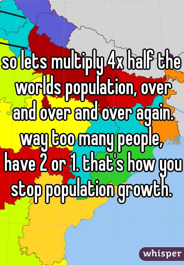 so lets multiply 4x half the worlds population, over and over and over again. way too many people,  have 2 or 1. that's how you stop population growth. 
