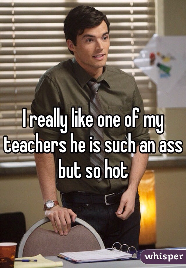 I really like one of my teachers he is such an ass but so hot 