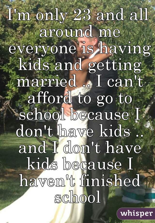 I'm only 23 and all around me everyone is having kids and getting married .. I can't afford to go to school because I don't have kids .. and I don't have kids because I haven't finished school 