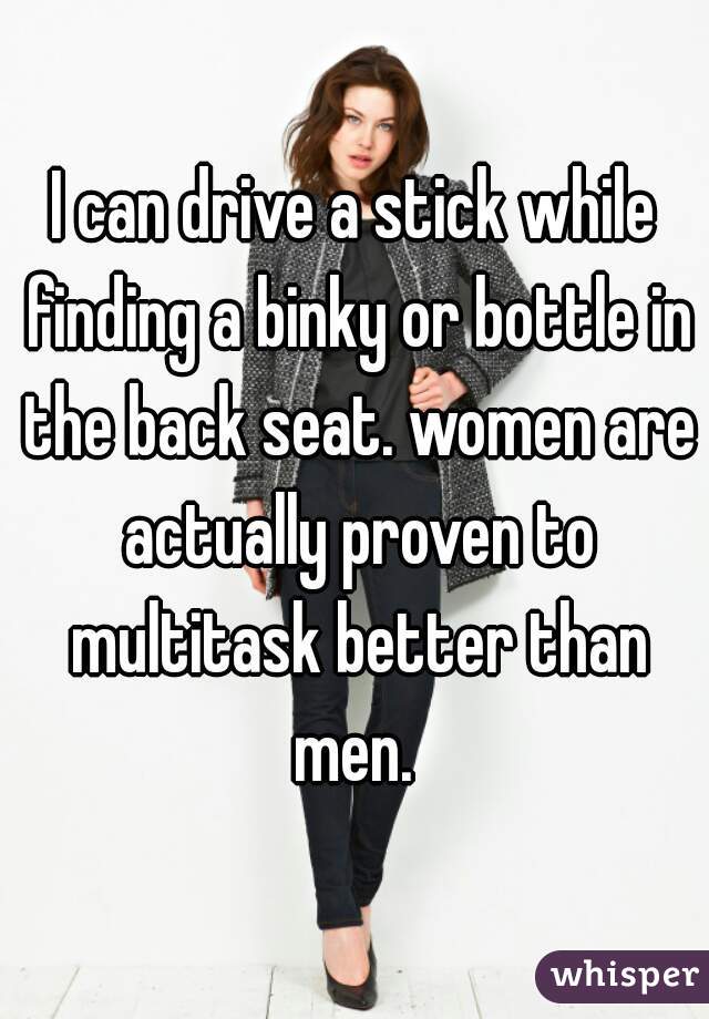 I can drive a stick while finding a binky or bottle in the back seat. women are actually proven to multitask better than men. 
