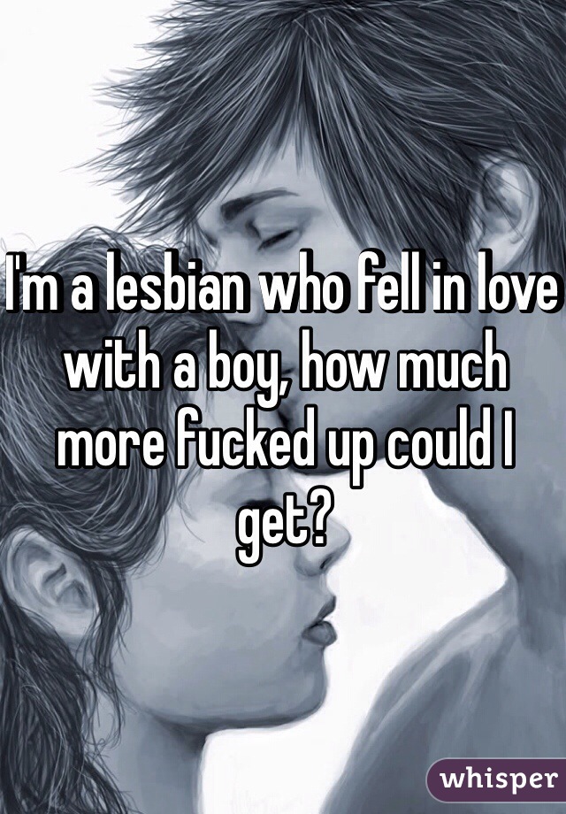 I'm a lesbian who fell in love with a boy, how much more fucked up could I get? 