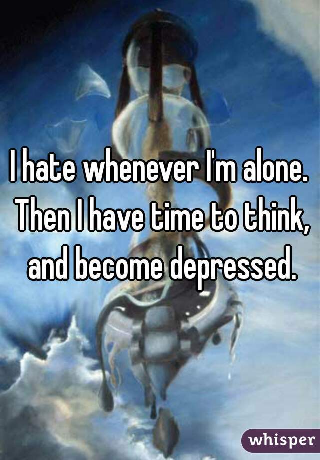 I hate whenever I'm alone. Then I have time to think, and become depressed.
