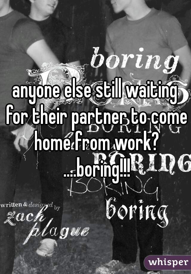 anyone else still waiting for their partner to come home from work? ....boring!!!