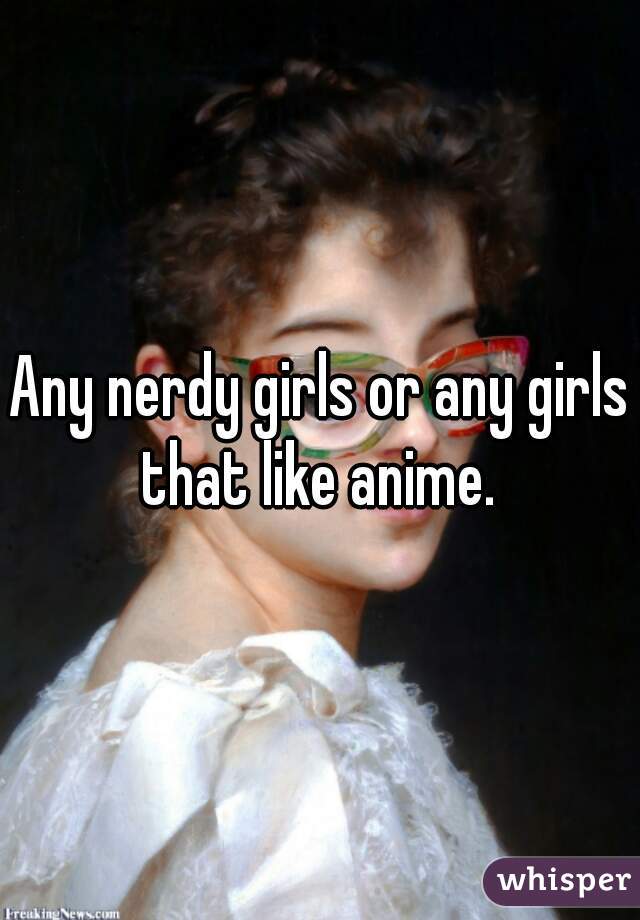 Any nerdy girls or any girls that like anime. 