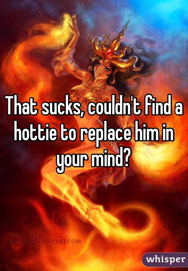 That sucks, couldn't find a hottie to replace him in your mind? 