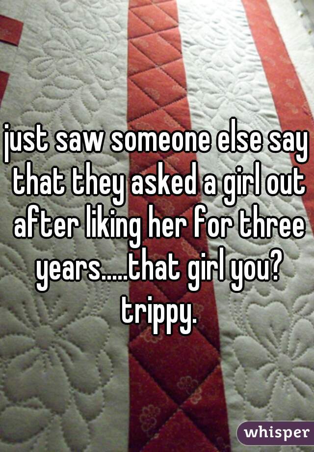 just saw someone else say that they asked a girl out after liking her for three years.....that girl you? trippy.