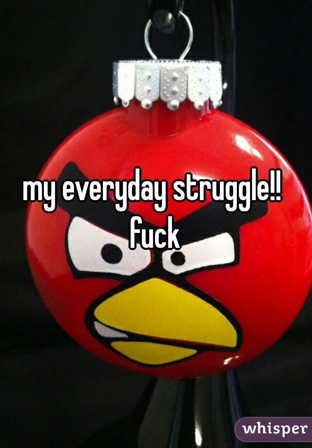 my everyday struggle!! 
fuck