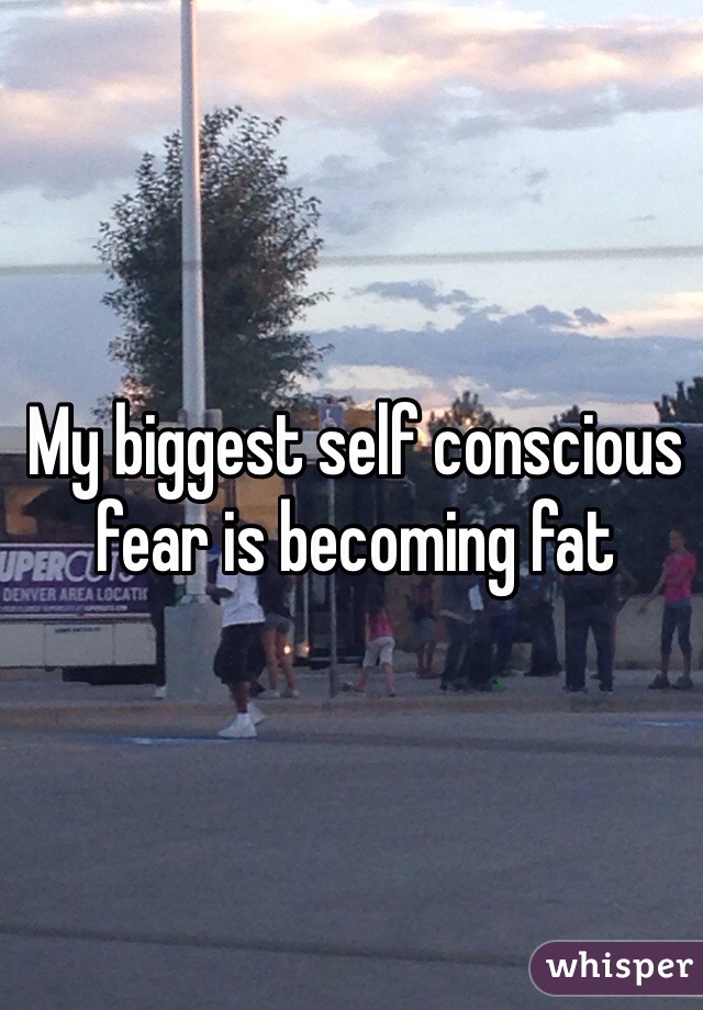 My biggest self conscious fear is becoming fat 