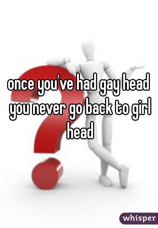 once you've had gay head you never go back to girl head