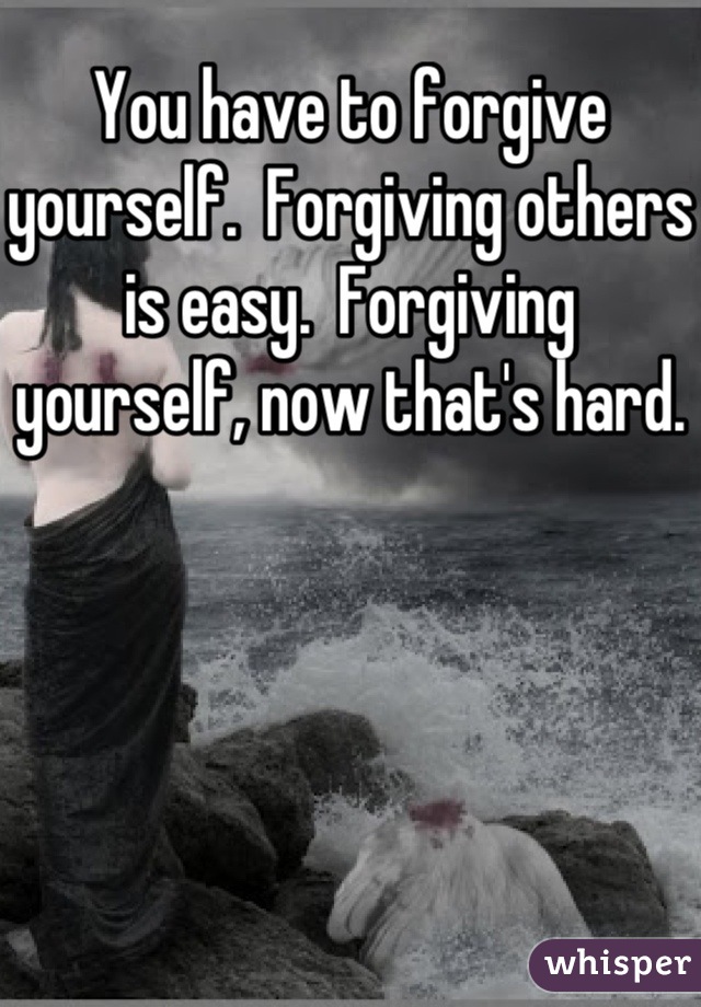 You have to forgive yourself.  Forgiving others is easy.  Forgiving yourself, now that's hard.