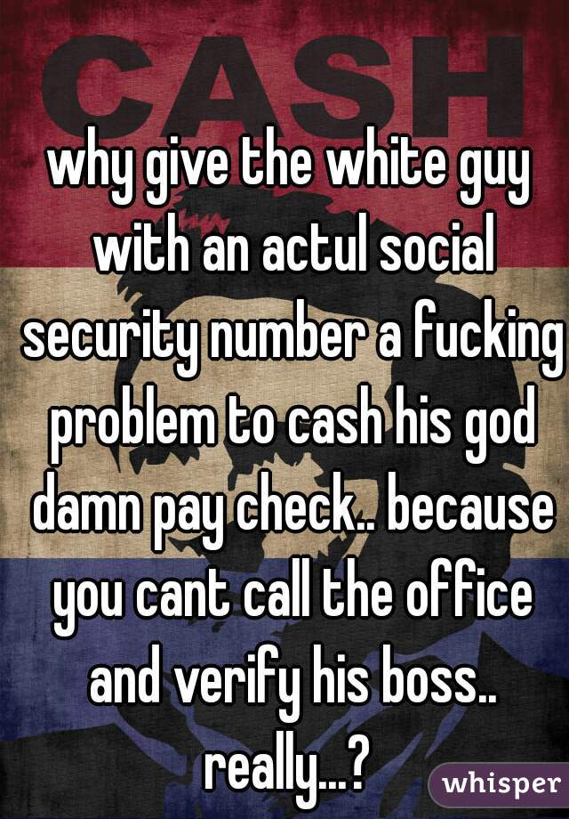 why give the white guy with an actul social security number a fucking problem to cash his god damn pay check.. because you cant call the office and verify his boss.. really...? 