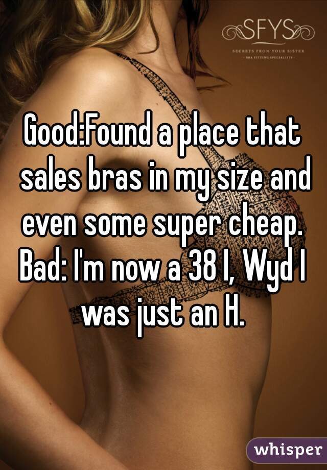 Good:Found a place that sales bras in my size and even some super cheap. 
Bad: I'm now a 38 I, Wyd I was just an H. 