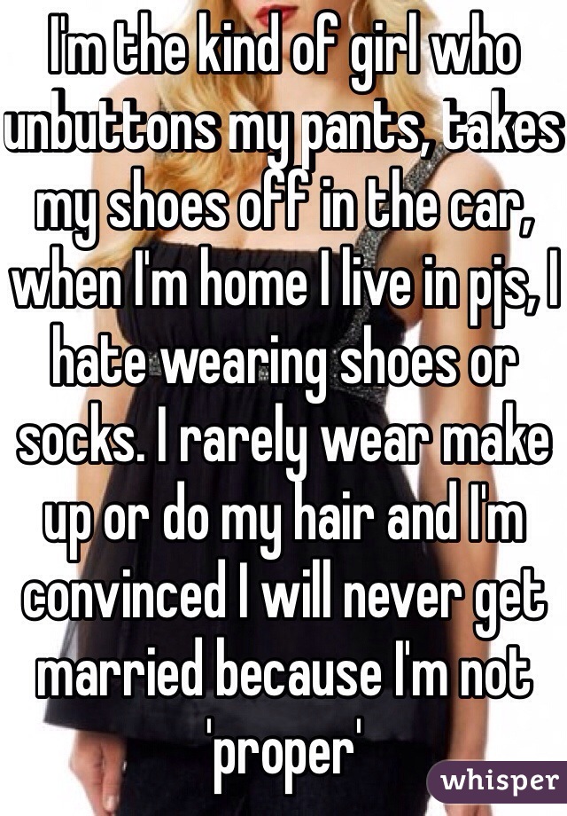I'm the kind of girl who unbuttons my pants, takes my shoes off in the car, when I'm home I live in pjs, I hate wearing shoes or socks. I rarely wear make up or do my hair and I'm convinced I will never get married because I'm not 'proper' 