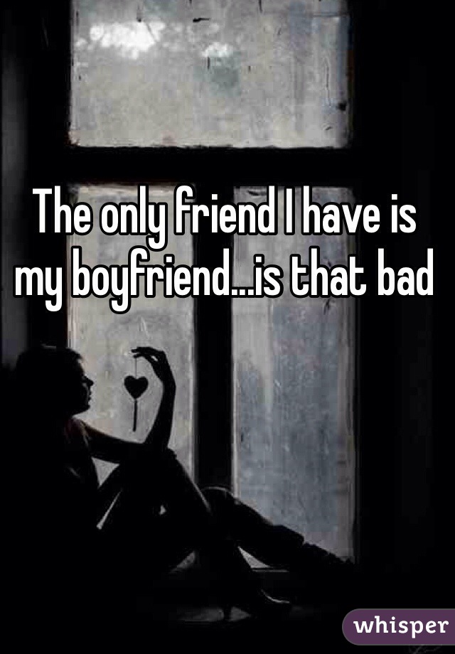 The only friend I have is my boyfriend...is that bad