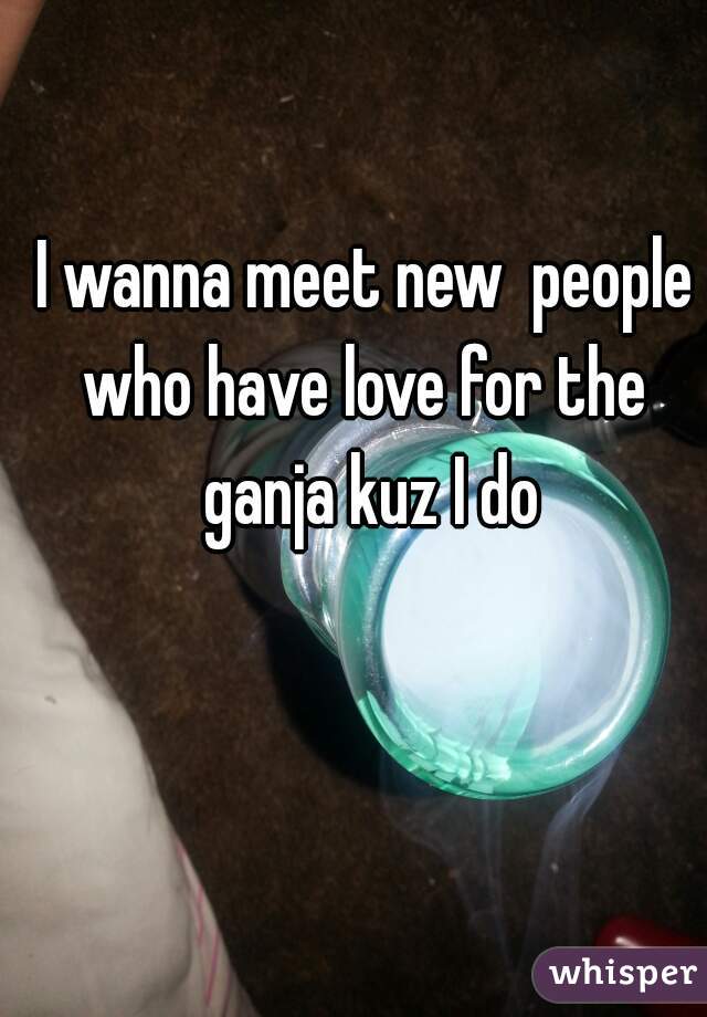 I wanna meet new  people who have love for the  ganja kuz I do