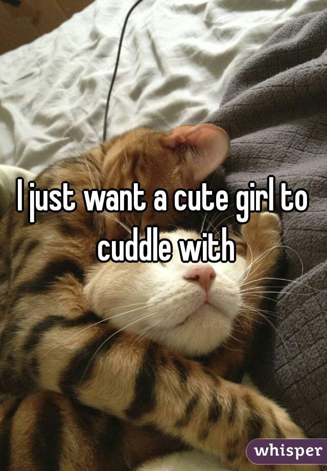 I just want a cute girl to cuddle with