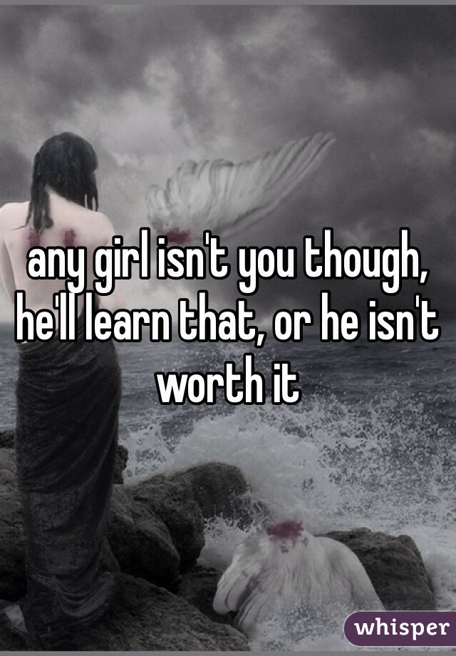 any girl isn't you though, he'll learn that, or he isn't worth it 