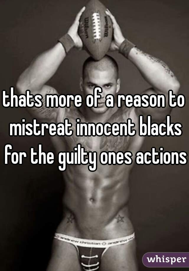 thats more of a reason to mistreat innocent blacks for the guilty ones actions