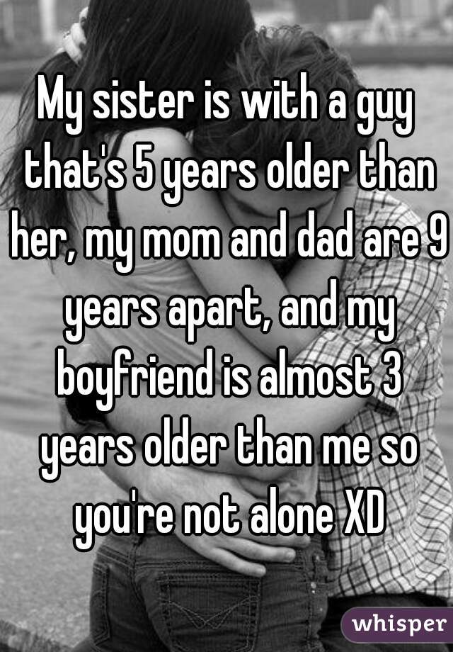 My sister is with a guy that's 5 years older than her, my mom and dad are 9 years apart, and my boyfriend is almost 3 years older than me so you're not alone XD