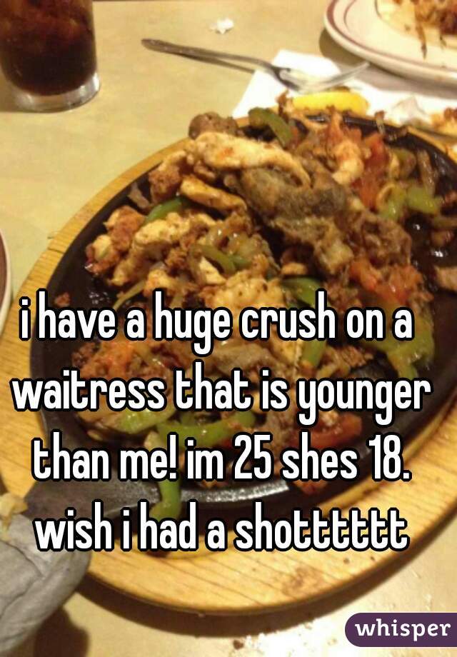 i have a huge crush on a waitress that is younger than me! im 25 shes 18. wish i had a shotttttt