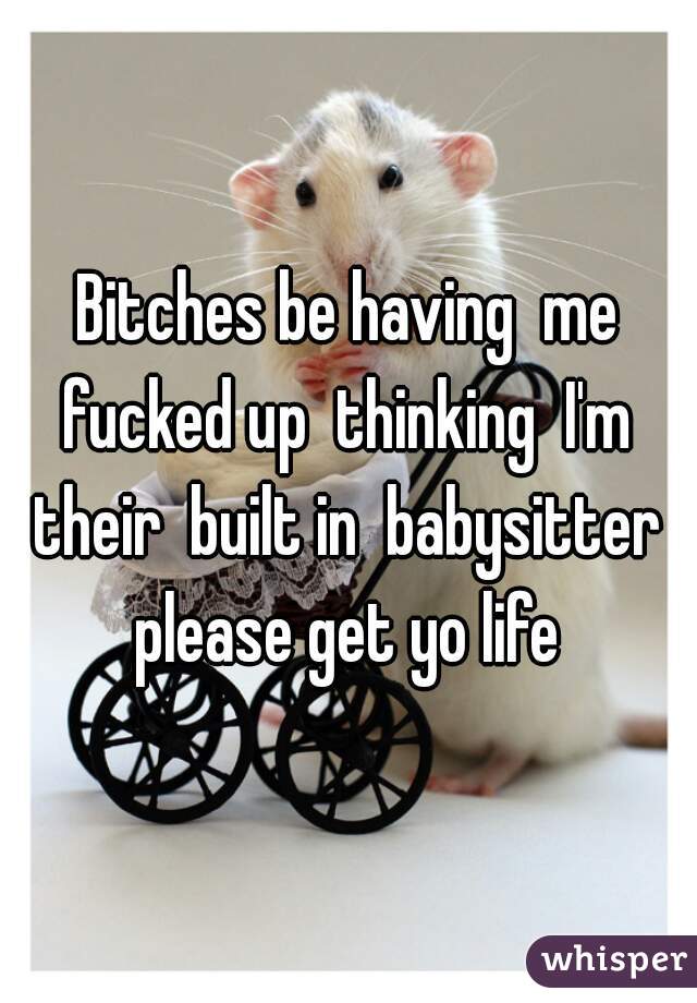 Bitches be having  me fucked up  thinking  I'm  their  built in  babysitter  please get yo life 