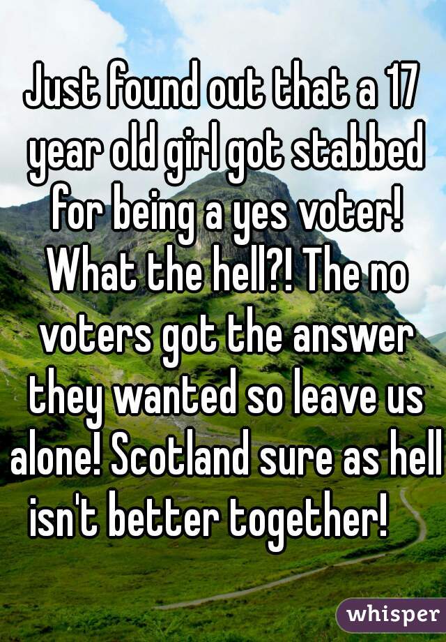 Just found out that a 17 year old girl got stabbed for being a yes voter! What the hell?! The no voters got the answer they wanted so leave us alone! Scotland sure as hell isn't better together!    