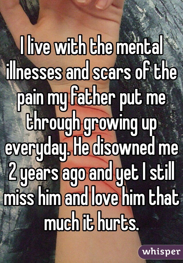 I live with the mental illnesses and scars of the pain my father put me through growing up everyday. He disowned me 2 years ago and yet I still miss him and love him that much it hurts.
