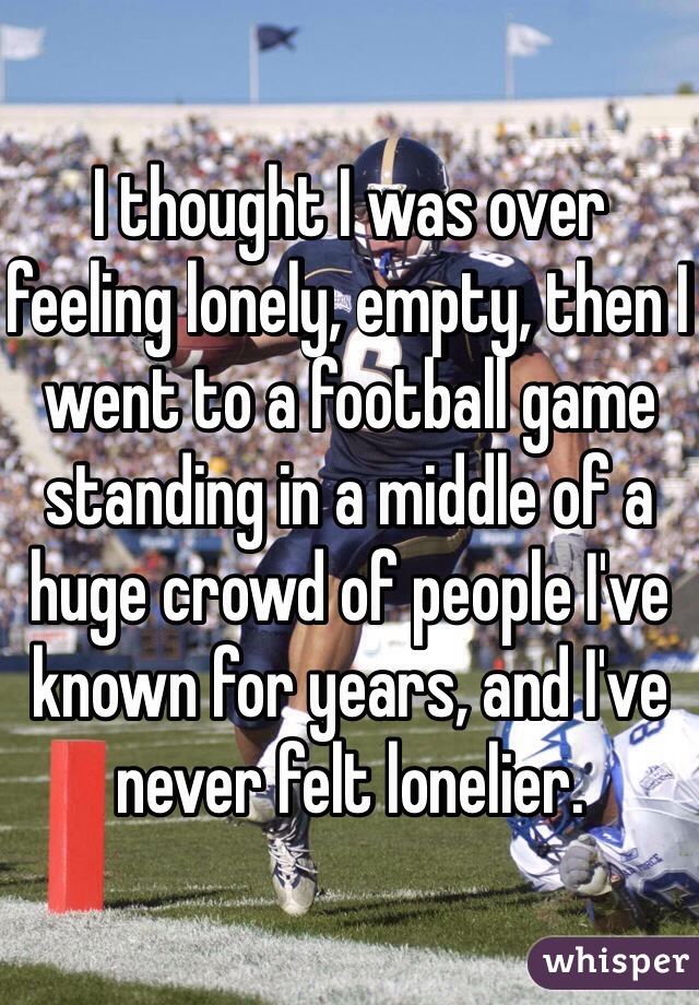 I thought I was over feeling lonely, empty, then I went to a football game standing in a middle of a huge crowd of people I've known for years, and I've never felt lonelier. 
