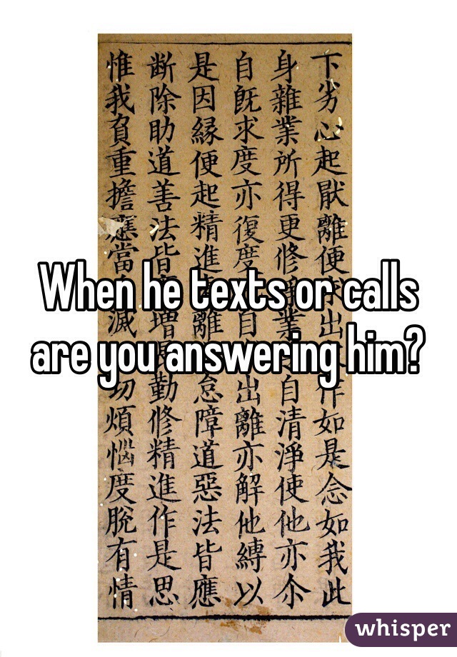 When he texts or calls are you answering him?