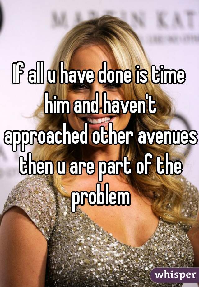 If all u have done is time him and haven't approached other avenues then u are part of the problem