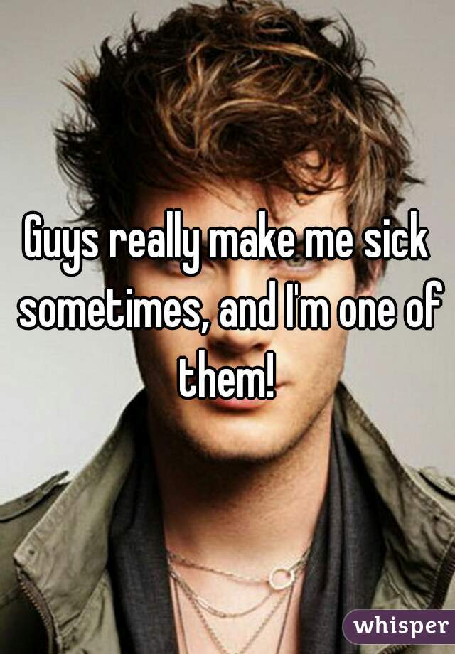 Guys really make me sick sometimes, and I'm one of them! 