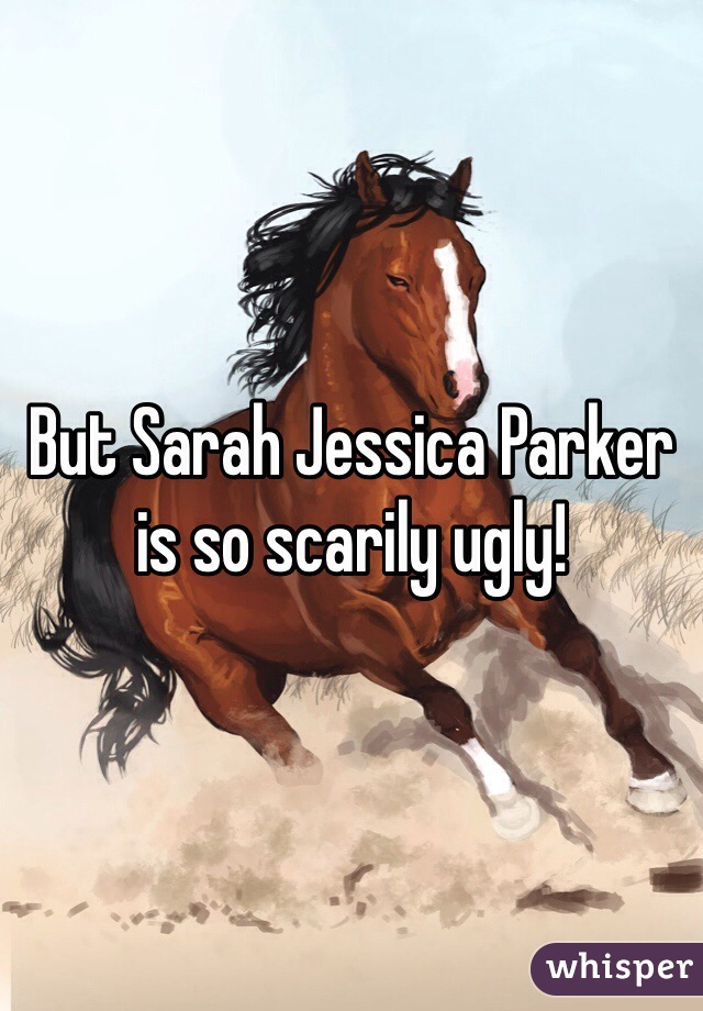 But Sarah Jessica Parker is so scarily ugly! 
