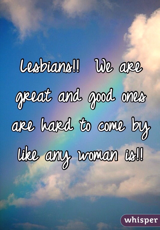 Lesbians!!  We are great and good ones are hard to come by like any woman is!!
