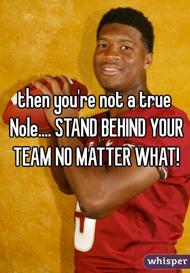 then you're not a true Nole.... STAND BEHIND YOUR TEAM NO MATTER WHAT!
