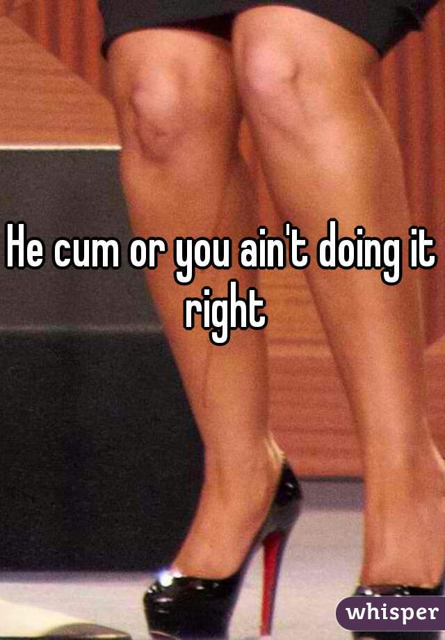 He cum or you ain't doing it right