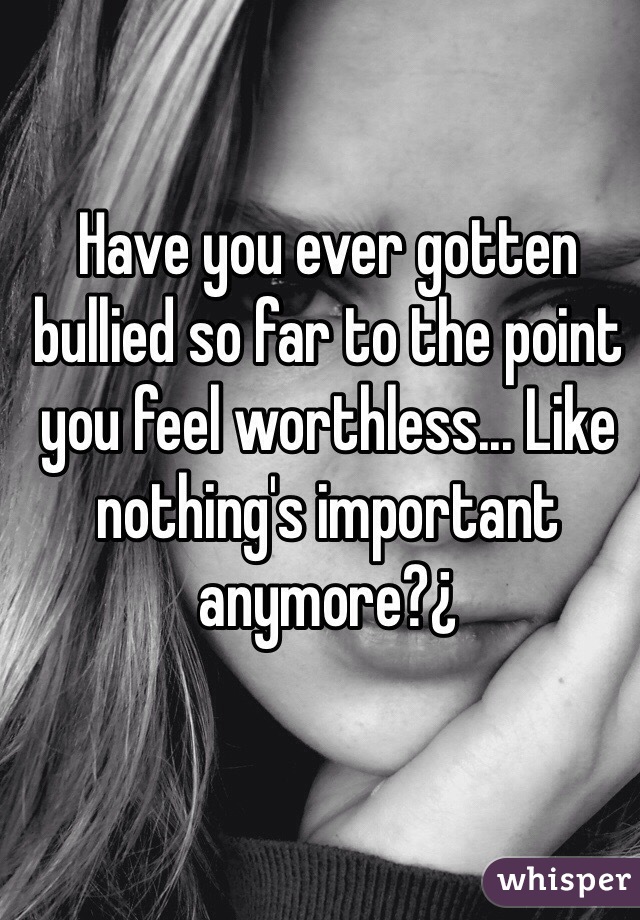 Have you ever gotten bullied so far to the point you feel worthless... Like nothing's important anymore?¿