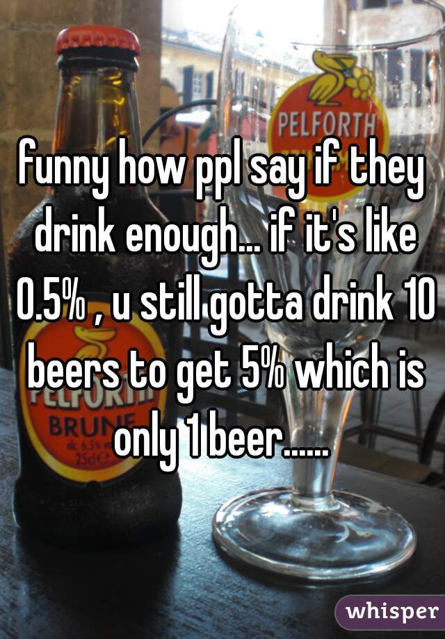 funny how ppl say if they drink enough... if it's like 0.5% , u still gotta drink 10 beers to get 5% which is only 1 beer...... 