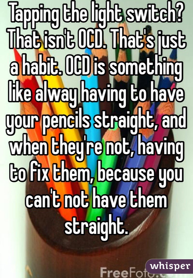 Tapping the light switch? That isn't OCD. That's just a habit. OCD is something like alway having to have your pencils straight, and when they're not, having to fix them, because you can't not have them straight. 