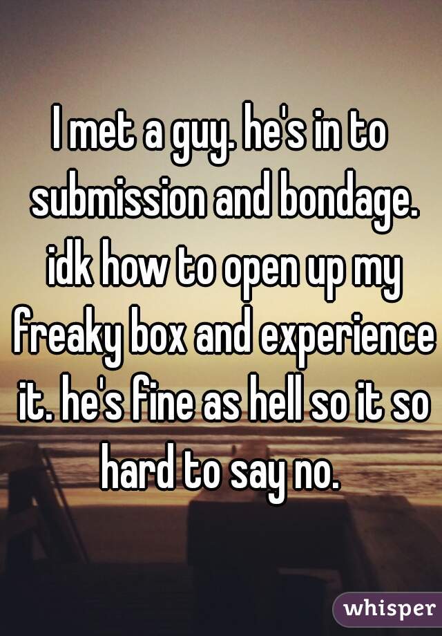I met a guy. he's in to submission and bondage. idk how to open up my freaky box and experience it. he's fine as hell so it so hard to say no. 